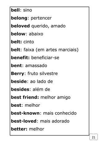 21
bell: sino
belong: pertencer
beloved querido, amado
below: abaixo
belt: cinto
belt: faixa (em artes marciais)
benefit: beneficiar-se
bent: amassado
Berry: fruto silvestre
beside: ao lado de
besides: além de
best friend: melhor amigo
best: melhor
best-known: mais conhecido
best-loved: mais adorado
better: melhor
 