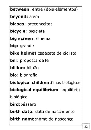 22
between: entre (dois elementos)
beyond: além
biases: preconceitos
bicycle: bicicleta
big screen: cinema
big: grande
bike helmet capacete de ciclista
bill: proposta de lei
billion: bilhão
bio: biografia
biological children:filhos biológicos
biological equilibrium: equilíbrio
biológico
bird:pássaro
birth date: data de nascimento
birth name:nome de nascença
 