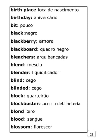 23
birth place:localde nascimento
birthday: aniversário
bit: pouco
black:negro
blackberry: amora
blackboard: quadro negro
bleachers: arquibancadas
blend: mescla
blender: liquidificador
blind: cego
blinded: cego
block: quarteirão
blockbuster:sucesso debilheteria
blond loiro
blood: sangue
blossom: florescer
 