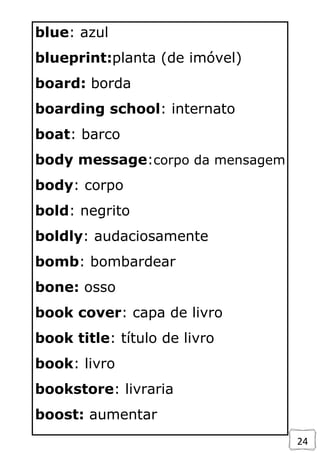 24
blue: azul
blueprint:planta (de imóvel)
board: borda
boarding school: internato
boat: barco
body message:corpo da mensagem
body: corpo
bold: negrito
boldly: audaciosamente
bomb: bombardear
bone: osso
book cover: capa de livro
book title: título de livro
book: livro
bookstore: livraria
boost: aumentar
 