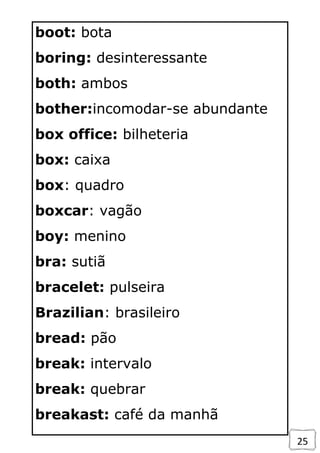 25
boot: bota
boring: desinteressante
both: ambos
bother:incomodar-se abundante
box office: bilheteria
box: caixa
box: quadro
boxcar: vagão
boy: menino
bra: sutiã
bracelet: pulseira
Brazilian: brasileiro
bread: pão
break: intervalo
break: quebrar
breakast: café da manhã
 