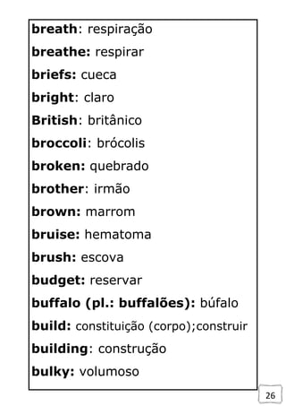 26
breath: respiração
breathe: respirar
briefs: cueca
bright: claro
British: britânico
broccoli: brócolis
broken: quebrado
brother: irmão
brown: marrom
bruise: hematoma
brush: escova
budget: reservar
buffalo (pl.: buffalões): búfalo
build: constituição (corpo);construir
building: construção
bulky: volumoso
 