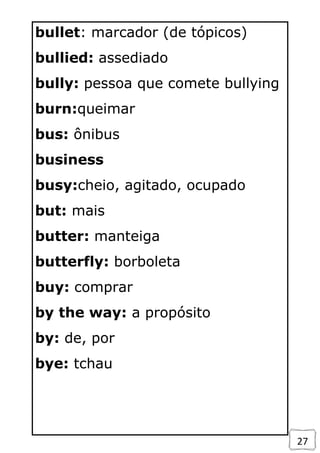 27
bullet: marcador (de tópicos)
bullied: assediado
bully: pessoa que comete bullying
burn:queimar
bus: ônibus
business
busy:cheio, agitado, ocupado
but: mais
butter: manteiga
butterfly: borboleta
buy: comprar
by the way: a propósito
by: de, por
bye: tchau
 