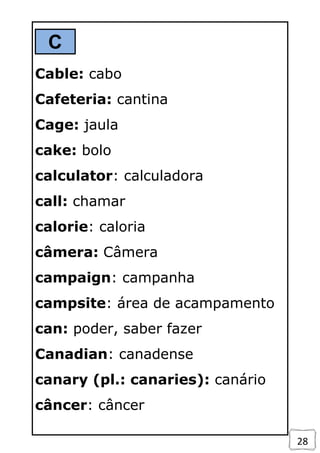 28
C
Cable: cabo
Cafeteria: cantina
Cage: jaula
cake: bolo
calculator: calculadora
call: chamar
calorie: caloria
câmera: Câmera
campaign: campanha
campsite: área de acampamento
can: poder, saber fazer
Canadian: canadense
canary (pl.: canaries): canário
câncer: câncer
 