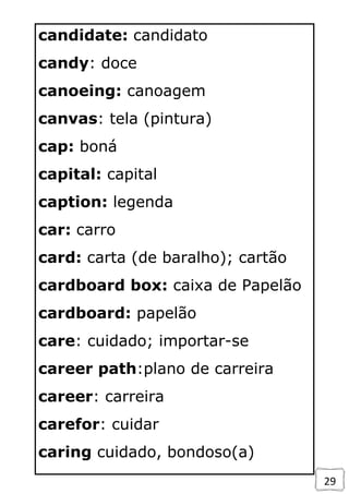 29
candidate: candidato
candy: doce
canoeing: canoagem
canvas: tela (pintura)
cap: boná
capital: capital
caption: legenda
car: carro
card: carta (de baralho); cartão
cardboard box: caixa de Papelão
cardboard: papelão
care: cuidado; importar-se
career path:plano de carreira
career: carreira
carefor: cuidar
caring cuidado, bondoso(a)
 