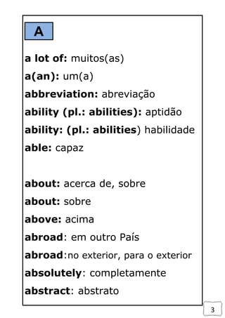 3
A
a lot of: muitos(as)
a(an): um(a)
abbreviation: abreviação
ability (pl.: abilities): aptidão
ability: (pl.: abilities) habilidade
able: capaz
about: acerca de, sobre
about: sobre
above: acima
abroad: em outro País
abroad:no exterior, para o exterior
absolutely: completamente
abstract: abstrato
 