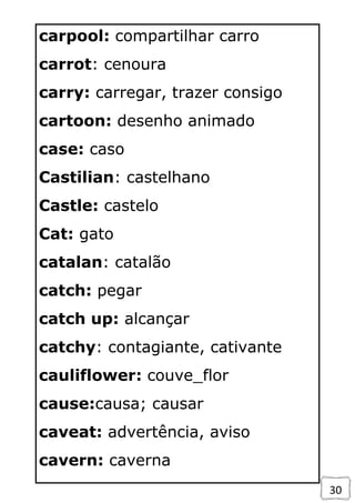 30
carpool: compartilhar carro
carrot: cenoura
carry: carregar, trazer consigo
cartoon: desenho animado
case: caso
Castilian: castelhano
Castle: castelo
Cat: gato
catalan: catalão
catch: pegar
catch up: alcançar
catchy: contagiante, cativante
cauliflower: couve_flor
cause:causa; causar
caveat: advertência, aviso
cavern: caverna
 