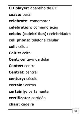 31
CD player: aparelho de CD
cease: parar
celebrate: comemorar
celebration: comemoração
celebs (celebrities): celebridades
cell phone: telefone celular
cell: célula
Celtic: celta
Cent: centavo de dólar
Center: centro
Central: central
century: século
certain: certos
certainly: certamente
certificate: certidão
chair: cadeira
 