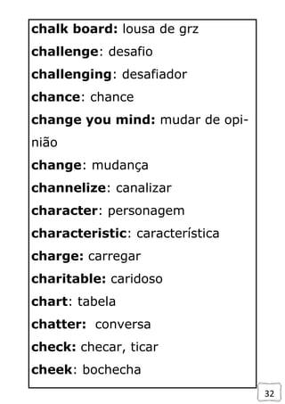 32
chalk board: lousa de grz
challenge: desafio
challenging: desafiador
chance: chance
change you mind: mudar de opi-
nião
change: mudança
channelize: canalizar
character: personagem
characteristic: característica
charge: carregar
charitable: caridoso
chart: tabela
chatter: conversa
check: checar, ticar
cheek: bochecha
 