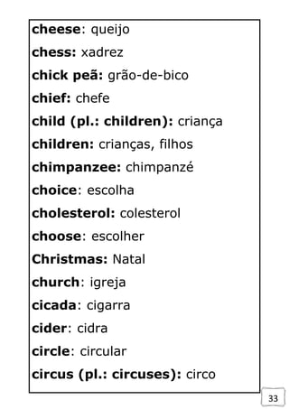 33
cheese: queijo
chess: xadrez
chick peã: grão-de-bico
chief: chefe
child (pl.: children): criança
children: crianças, filhos
chimpanzee: chimpanzé
choice: escolha
cholesterol: colesterol
choose: escolher
Christmas: Natal
church: igreja
cicada: cigarra
cider: cidra
circle: circular
circus (pl.: circuses): circo
 