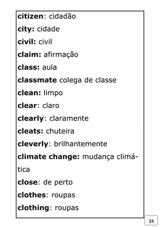 34
citizen: cidadão
city: cidade
civil: civil
claim: afirmação
class: aula
classmate colega de classe
clean: limpo
clear: claro
clearly: claramente
cleats: chuteira
cleverly: brilhantemente
climate change: mudança climá-
tica
close: de perto
clothes: roupas
clothing: roupas
 