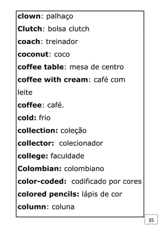 35
clown: palhaço
Clutch: bolsa clutch
coach: treinador
coconut: coco
coffee table: mesa de centro
coffee with cream: café com
leite
coffee: café.
cold: frio
collection: coleção
collector: colecionador
college: faculdade
Colombian: colombiano
color-coded: codificado por cores
colored pencils: lápis de cor
column: coluna
 