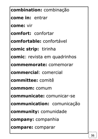 36
combination: combinação
come in: entrar
come: vir
comfort: confortar
comfortable: confortável
comic strip: tirinha
comic: revista em quadrinhos
commemorate: comemorar
commercial: comercial
committee: comitê
commom: comum
communicate: comunicar-se
communication: comunicação
community: comunidade
company: companhia
compare: comparar
 