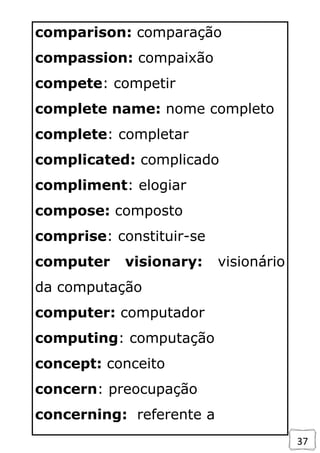 37
comparison: comparação
compassion: compaixão
compete: competir
complete name: nome completo
complete: completar
complicated: complicado
compliment: elogiar
compose: composto
comprise: constituir-se
computer visionary: visionário
da computação
computer: computador
computing: computação
concept: conceito
concern: preocupação
concerning: referente a
 