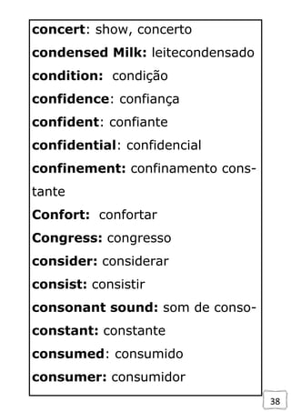 38
concert: show, concerto
condensed Milk: leitecondensado
condition: condição
confidence: confiança
confident: confiante
confidential: confidencial
confinement: confinamento cons-
tante
Confort: confortar
Congress: congresso
consider: considerar
consist: consistir
consonant sound: som de conso-
constant: constante
consumed: consumido
consumer: consumidor
 