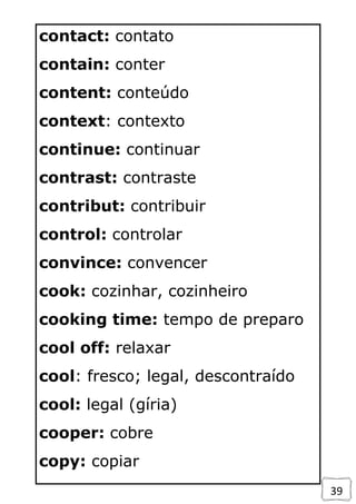 39
contact: contato
contain: conter
content: conteúdo
context: contexto
continue: continuar
contrast: contraste
contribut: contribuir
control: controlar
convince: convencer
cook: cozinhar, cozinheiro
cooking time: tempo de preparo
cool off: relaxar
cool: fresco; legal, descontraído
cool: legal (gíria)
cooper: cobre
copy: copiar
 