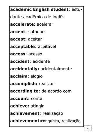 4
academic English student: estu-
dante acadêmico de inglês
accelerate: acelerar
accent: sotaque
accept: aceitar
acceptable: aceitável
access: acesso
accident: acidente
accidentally: acidentalmente
acclaim: elogio
accomplish: realizar
according to: de acordo com
account: conta
achieve: atingir
achievement: realização
achievement:conquista, realização
 