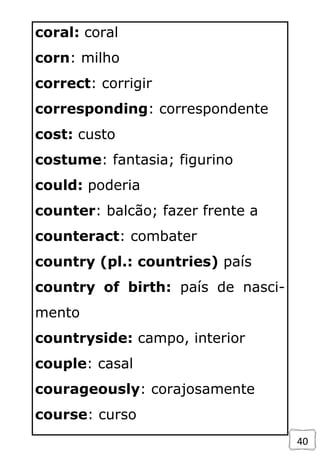 40
coral: coral
corn: milho
correct: corrigir
corresponding: correspondente
cost: custo
costume: fantasia; figurino
could: poderia
counter: balcão; fazer frente a
counteract: combater
country (pl.: countries) país
country of birth: país de nasci-
mento
countryside: campo, interior
couple: casal
courageously: corajosamente
course: curso
 