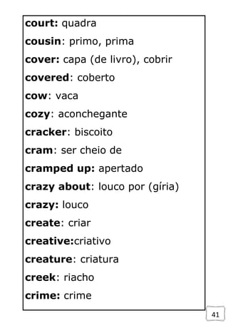 41
court: quadra
cousin: primo, prima
cover: capa (de livro), cobrir
covered: coberto
cow: vaca
cozy: aconchegante
cracker: biscoito
cram: ser cheio de
cramped up: apertado
crazy about: louco por (gíria)
crazy: louco
create: criar
creative:criativo
creature: criatura
creek: riacho
crime: crime
 