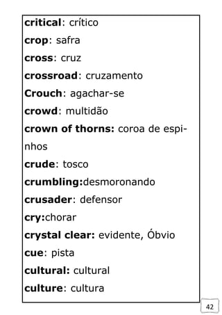 42
critical: crítico
crop: safra
cross: cruz
crossroad: cruzamento
Crouch: agachar-se
crowd: multidão
crown of thorns: coroa de espi-
nhos
crude: tosco
crumbling:desmoronando
crusader: defensor
cry:chorar
crystal clear: evidente, Óbvio
cue: pista
cultural: cultural
culture: cultura
 