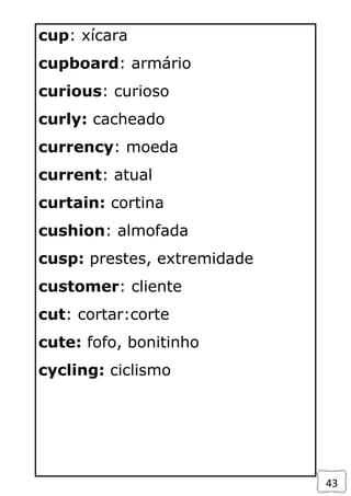 43
cup: xícara
cupboard: armário
curious: curioso
curly: cacheado
currency: moeda
current: atual
curtain: cortina
cushion: almofada
cusp: prestes, extremidade
customer: cliente
cut: cortar:corte
cute: fofo, bonitinho
cycling: ciclismo
 