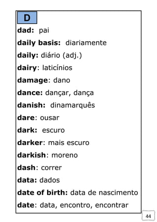 44
D
dad: pai
daily basis: diariamente
daily: diário (adj.)
dairy: laticínios
damage: dano
dance: dançar, dança
danish: dinamarquês
dare: ousar
dark: escuro
darker: mais escuro
darkish: moreno
dash: correr
data: dados
date of birth: data de nascimento
date: data, encontro, encontrar
 
