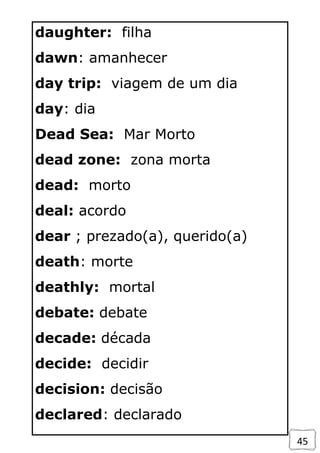 45
daughter: filha
dawn: amanhecer
day trip: viagem de um dia
day: dia
Dead Sea: Mar Morto
dead zone: zona morta
dead: morto
deal: acordo
dear ; prezado(a), querido(a)
death: morte
deathly: mortal
debate: debate
decade: década
decide: decidir
decision: decisão
declared: declarado
 