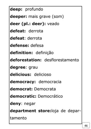 46
deep: profundo
deeper: mais grave (som)
deer (pl.: deer): veado
defeat: derrota
defeat: derrota
defense: defesa
definition: definição
deforestation: desflorestamento
degree: grau
delicious: delicioso
democracy: democracia
democrat: Democrata
democratic: Democrático
deny: negar
department store:loja de depar-
tamento
 