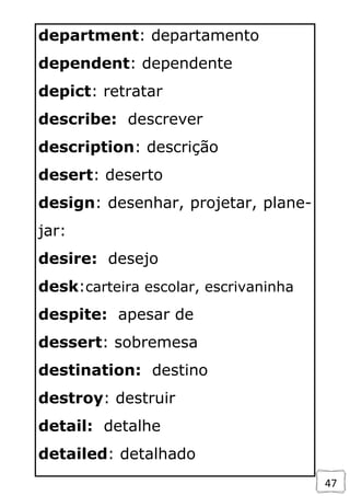 47
department: departamento
dependent: dependente
depict: retratar
describe: descrever
description: descrição
desert: deserto
design: desenhar, projetar, plane-
jar:
desire: desejo
desk:carteira escolar, escrivaninha
despite: apesar de
dessert: sobremesa
destination: destino
destroy: destruir
detail: detalhe
detailed: detalhado
 