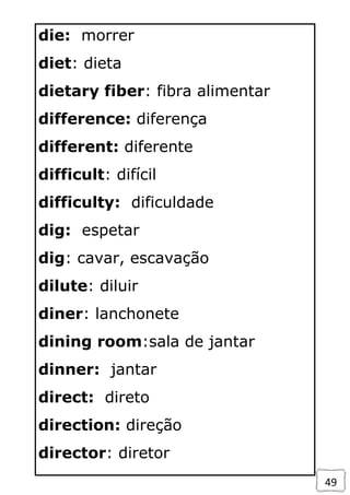 49
die: morrer
diet: dieta
dietary fiber: fibra alimentar
difference: diferença
different: diferente
difficult: difícil
difficulty: dificuldade
dig: espetar
dig: cavar, escavação
dilute: diluir
diner: lanchonete
dining room:sala de jantar
dinner: jantar
direct: direto
direction: direção
director: diretor
 