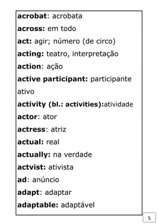 5
acrobat: acrobata
across: em todo
act: agir; número (de circo)
acting: teatro, interpretação
action: ação
active participant: participante
ativo
activity (bl.: activities):atividade
actor: ator
actress: atriz
actual: real
actually: na verdade
actvist: ativista
ad: anúncio
adapt: adaptar
adaptable: adaptável
 