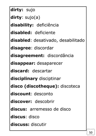 50
dirty: sujo
dirty: sujo(a)
disability: deficiência
disabled: deficiente
disabled: desativado, desabilitado
disagree: discordar
disagreement: discordância
disappear: desaparecer
discard: descartar
disciplinary disciptinar
disco (discotheque): discoteca
discount: desconto
discover: descobrir
discus: arremesso de disco
discus: disco
discuss: discutir
 