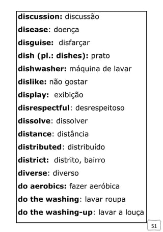 51
discussion: discussão
disease: doença
disguise: disfarçar
dish (pl.: dishes): prato
dishwasher: máquina de lavar
dislike: não gostar
display: exibição
disrespectful: desrespeitoso
dissolve: dissolver
distance: distância
distributed: distribuído
district: distrito, bairro
diverse: diverso
do aerobics: fazer aeróbica
do the washing: lavar roupa
do the washing-up: lavar a louça
 