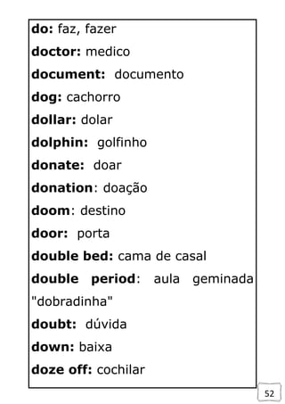 52
do: faz, fazer
doctor: medico
document: documento
dog: cachorro
dollar: dolar
dolphin: golfinho
donate: doar
donation: doação
doom: destino
door: porta
double bed: cama de casal
double period: aula geminada
"dobradinha"
doubt: dúvida
down: baixa
doze off: cochilar
 
