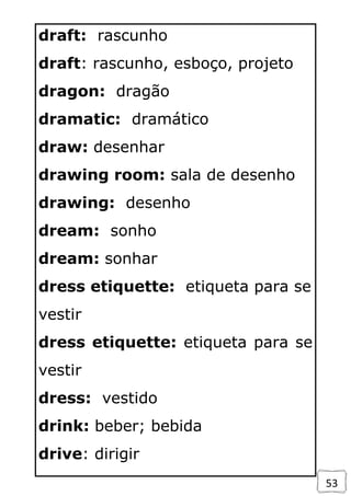 53
draft: rascunho
draft: rascunho, esboço, projeto
dragon: dragão
dramatic: dramático
draw: desenhar
drawing room: sala de desenho
drawing: desenho
dream: sonho
dream: sonhar
dress etiquette: etiqueta para se
vestir
dress etiquette: etiqueta para se
vestir
dress: vestido
drink: beber; bebida
drive: dirigir
 