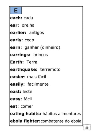 55
E
each: cada
ear: orelha
earlier: antigos
early: cedo
earn: ganhar (dinheiro)
earrings: brincos
Earth: Terra
earthquake: terremoto
easier: mais fácil
easily: facilmente
east: leste
easy: fácil
eat: comer
eating habits: hábitos alimentares
ebola fighter:combatente do ebola
 
