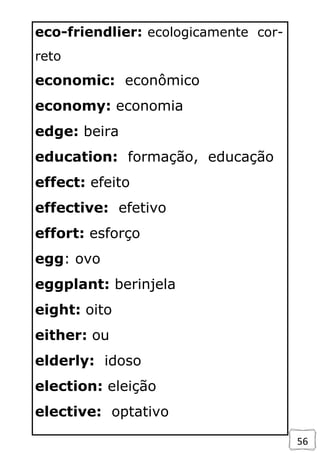 56
eco-friendlier: ecologicamente cor-
reto
economic: econômico
economy: economia
edge: beira
education: formação, educação
effect: efeito
effective: efetivo
effort: esforço
egg: ovo
eggplant: berinjela
eight: oito
either: ou
elderly: idoso
election: eleição
elective: optativo
 