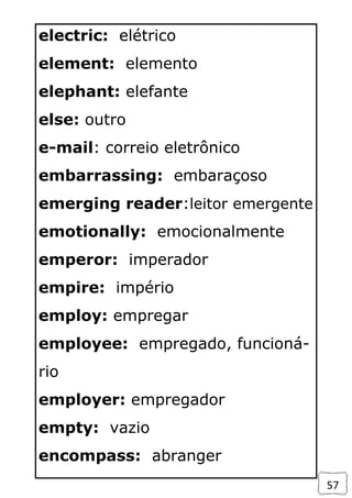 57
electric: elétrico
element: elemento
elephant: elefante
else: outro
e-mail: correio eletrônico
embarrassing: embaraçoso
emerging reader:leitor emergente
emotionally: emocionalmente
emperor: imperador
empire: império
employ: empregar
employee: empregado, funcioná-
rio
employer: empregador
empty: vazio
encompass: abranger
 