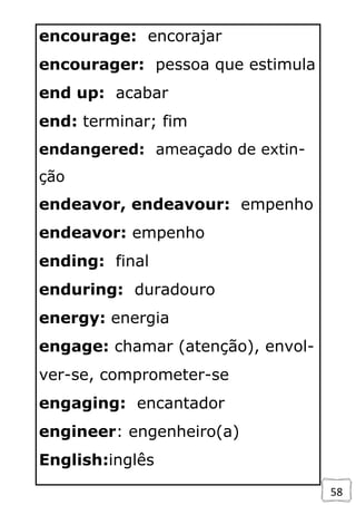 58
encourage: encorajar
encourager: pessoa que estimula
end up: acabar
end: terminar; fim
endangered: ameaçado de extin-
ção
endeavor, endeavour: empenho
endeavor: empenho
ending: final
enduring: duradouro
energy: energia
engage: chamar (atenção), envol-
ver-se, comprometer-se
engaging: encantador
engineer: engenheiro(a)
English:inglês
 