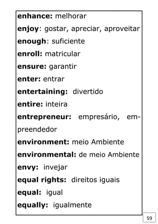 59
enhance: melhorar
enjoy: gostar, apreciar, aproveitar
enough: suficiente
enroll: matricular
ensure: garantir
enter: entrar
entertaining: divertido
entire: inteira
entrepreneur: empresário, em-
preendedor
environment: meio Ambiente
environmental: de meio Ambiente
envy: invejar
equal rights: direitos iguais
equal: igual
equally: igualmente
 