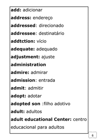 6
add: adicionar
address: endereço
addressed: direcionado
addressee: destinatário
addtction: vício
adequate: adequado
adjustment: ajuste
administration
admire: admirar
admission: entrada
admit: admitir
adopt: adotar
adopted son :filho adotivo
adult: adultos
adult educational Center: centro
educacional para adultos
 