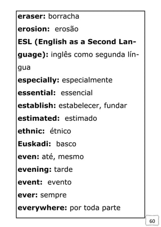 60
eraser: borracha
erosion: erosão
ESL (English as a Second Lan-
guage): inglês como segunda lín-
gua
especially: especialmente
essential: essencial
establish: estabelecer, fundar
estimated: estimado
ethnic: étnico
Euskadi: basco
even: até, mesmo
evening: tarde
event: evento
ever: sempre
everywhere: por toda parte
 