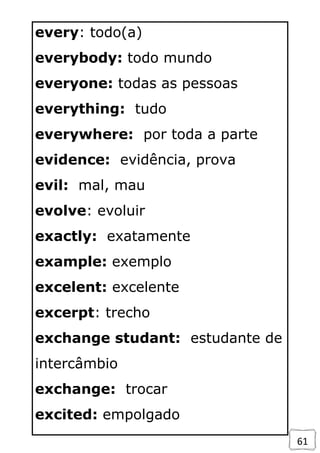 61
every: todo(a)
everybody: todo mundo
everyone: todas as pessoas
everything: tudo
everywhere: por toda a parte
evidence: evidência, prova
evil: mal, mau
evolve: evoluir
exactly: exatamente
example: exemplo
excelent: excelente
excerpt: trecho
exchange studant: estudante de
intercâmbio
exchange: trocar
excited: empolgado
 