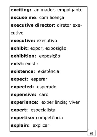 62
exciting: animador, empolgante
excuse me: com licença
executive director: diretor exe-
cutivo
executive: executivo
exhibit: expor, exposição
exhibition: exposição
exist: existir
existence: existência
expect: esperar
expected: esperado
expensive: caro
experience: experiência; viver
expert: especialista
expertise: competência
explain: explicar
 