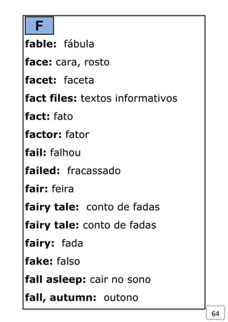 64
F
fable: fábula
face: cara, rosto
facet: faceta
fact files: textos informativos
fact: fato
factor: fator
fail: falhou
failed: fracassado
fair: feira
fairy tale: conto de fadas
fairy tale: conto de fadas
fairy: fada
fake: falso
fall asleep: cair no sono
fall, autumn: outono
 