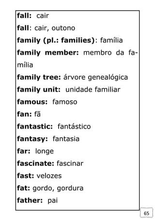 65
fall: cair
fall: cair, outono
family (pl.: families): família
family member: membro da fa-
mília
family tree: árvore genealógica
family unit: unidade familiar
famous: famoso
fan: fã
fantastic: fantástico
fantasy: fantasia
far: longe
fascinate: fascinar
fast: velozes
fat: gordo, gordura
father: pai
 
