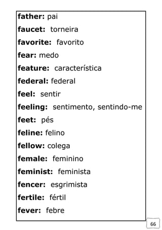 66
father: pai
faucet: torneira
favorite: favorito
fear: medo
feature: característica
federal: federal
feel: sentir
feeling: sentimento, sentindo-me
feet: pés
feline: felino
fellow: colega
female: feminino
feminist: feminista
fencer: esgrimista
fertile: fértil
fever: febre
 