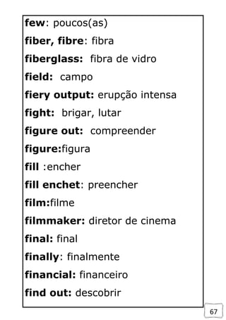 67
few: poucos(as)
fiber, fibre: fibra
fiberglass: fibra de vidro
field: campo
fiery output: erupção intensa
fight: brigar, lutar
figure out: compreender
figure:figura
fill :encher
fill enchet: preencher
film:filme
filmmaker: diretor de cinema
final: final
finally: finalmente
financial: financeiro
find out: descobrir
 