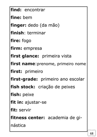 68
find: encontrar
fine: bem
finger: dedo (da mão)
finish: terminar
fire: fogo
firm: empresa
first glance: primeira vista
first name:prenome, primeiro nome
first: primeiro
first-grade: primeiro ano escolar
fish stock: criação de peixes
fish: peixe
fit in: ajustar-se
fit: servir
fitness center: academia de gi-
nástica
 