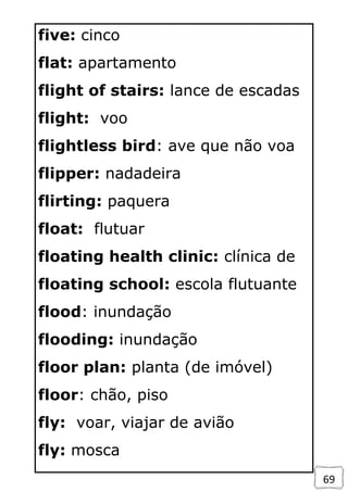 69
five: cinco
flat: apartamento
flight of stairs: lance de escadas
flight: voo
flightless bird: ave que não voa
flipper: nadadeira
flirting: paquera
float: flutuar
floating health clinic: clínica de
floating school: escola flutuante
flood: inundação
flooding: inundação
floor plan: planta (de imóvel)
floor: chão, piso
fly: voar, viajar de avião
fly: mosca
 